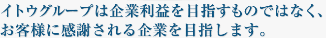 イトウグループは企業利益を目指すものではなく、お客様に感謝される企業を目指します。