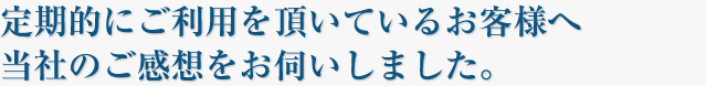 定期的にご利用頂いているお客様へ当社の感想をお伺いしました。